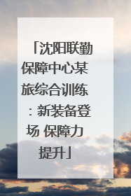 沈阳联勤保障中心某旅综合训练：新装备登场 保障力提升