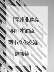 泉州非遗亮相日本浦添 两市文化交流谱新篇