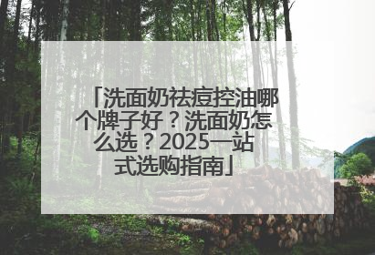 洗面奶祛痘控油哪个牌子好？洗面奶怎么选？2025一站式选购指南
