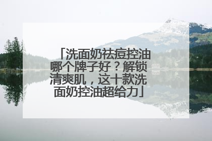 洗面奶祛痘控油哪个牌子好？解锁清爽肌，这十款洗面奶控油超给力