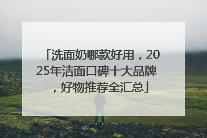 洗面奶哪款好用，2025年洁面口碑十大品牌，好物推荐全汇总