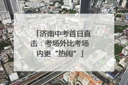 济南中考首日直击：考场外比考场内更“热闹”