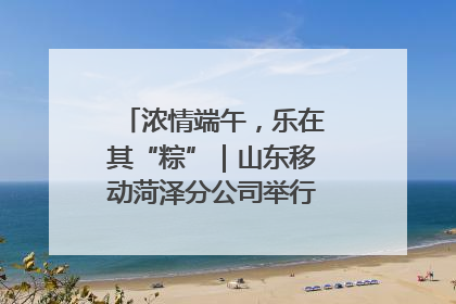 浓情端午，乐在其“粽”｜山东移动菏泽分公司举行端午节主题活动