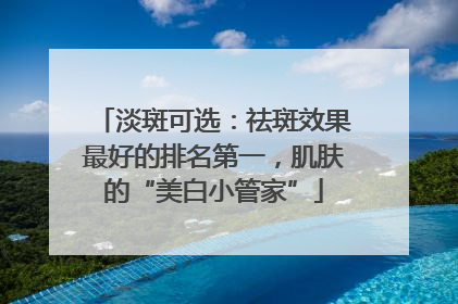 淡斑可选：祛斑效果最好的排名第一，肌肤的“美白小管家”