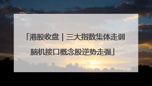 港股收盘｜三大指数集体走弱 脑机接口概念股逆势走强