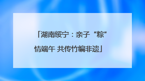 湖南绥宁：亲子“粽”情端午 共传竹编非遗