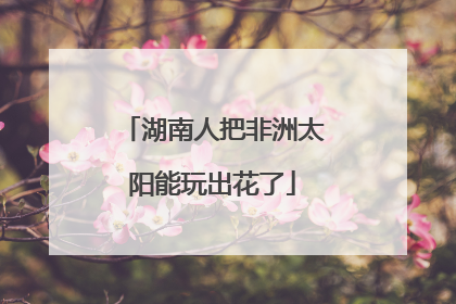 湖南人把非洲太阳能玩出花了