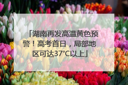 湖南再发高温黄色预警！高考首日，局部地区可达37℃以上