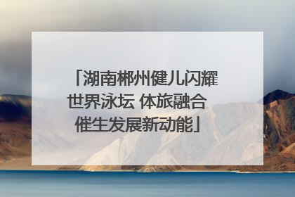 湖南郴州健儿闪耀世界泳坛 体旅融合催生发展新动能