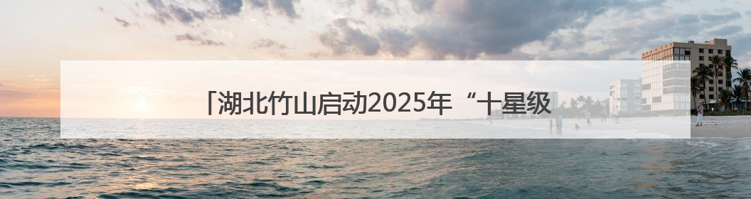 湖北竹山启动2025年“十星级文明户”评选 32年品牌再升级