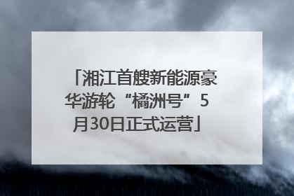湘江首艘新能源豪华游轮“橘洲号”5月30日正式运营