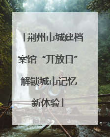 荆州市城建档案馆“开放日” 解锁城市记忆新体验