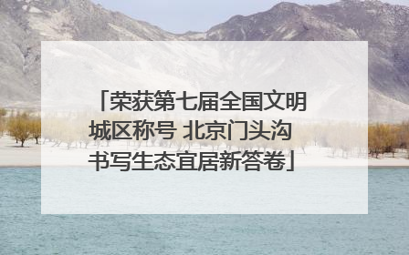 荣获第七届全国文明城区称号 北京门头沟书写生态宜居新答卷