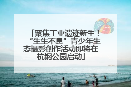 聚焦工业遗迹新生！“生生不息”青少年生态摄影创作活动即将在杭钢公园启动