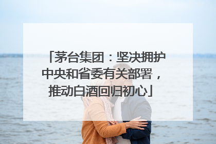 茅台集团：坚决拥护中央和省委有关部署，推动白酒回归初心