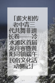 薪火相传 老中青三代共舞非遗长卷——冷水滩区首届龙舟赛暨黄阳司镇端午民俗文化活动侧记