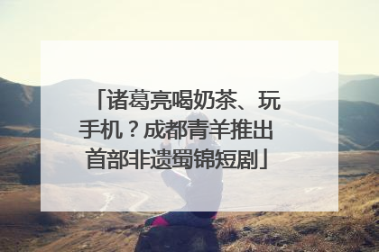 诸葛亮喝奶茶、玩手机？成都青羊推出首部非遗蜀锦短剧