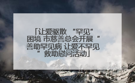 让爱驱散 “罕见” 困境 市慈善总会开展“善助罕见病 让爱不罕见”救助慰问活动