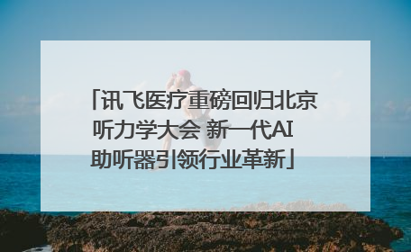 讯飞医疗重磅回归北京听力学大会 新一代AI助听器引领行业革新
