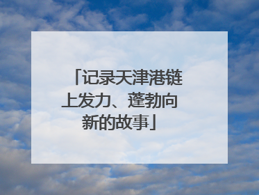 记录天津港链上发力、蓬勃向新的故事