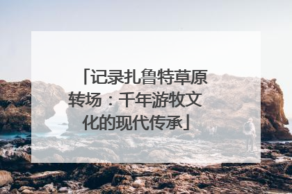 记录扎鲁特草原转场：千年游牧文化的现代传承