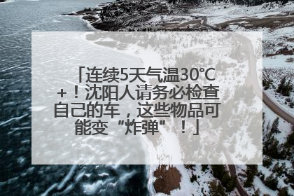 连续5天气温30℃+！沈阳人请务必检查自己的车，这些物品可能变“炸弹”！