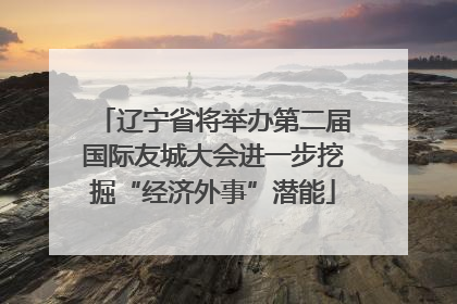 辽宁省将举办第二届国际友城大会进一步挖掘“经济外事”潜能