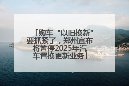 购车“以旧换新”要抓紧了，郑州宣布将暂停2025年汽车置换更新业务