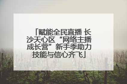 赋能全民直播 长沙天心区“网络主播成长营”新手季助力技能与信心齐飞