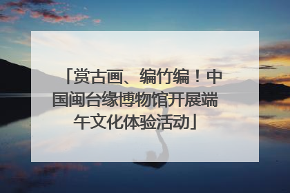 赏古画、编竹编！中国闽台缘博物馆开展端午文化体验活动
