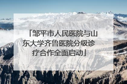 邹平市人民医院与山东大学齐鲁医院分级诊疗合作全面启动
