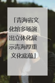 青海省文化馆多场演出立体化展示青海厚重文化底蕴