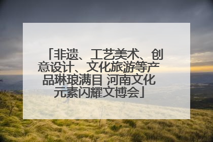 非遗、工艺美术、创意设计、文化旅游等产品琳琅满目 河南文化元素闪耀文博会