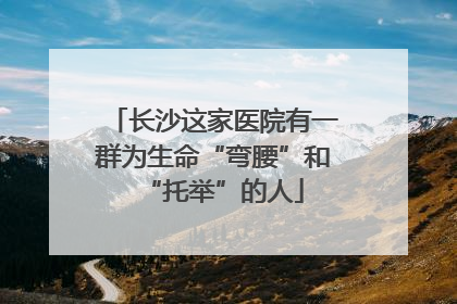 长沙这家医院有一群为生命“弯腰”和“托举”的人