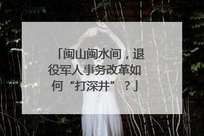 闽山闽水间，退役军人事务改革如何“打深井”？