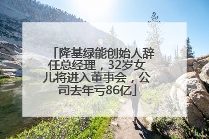 隆基绿能创始人辞任总经理，32岁女儿将进入董事会，公司去年亏86亿