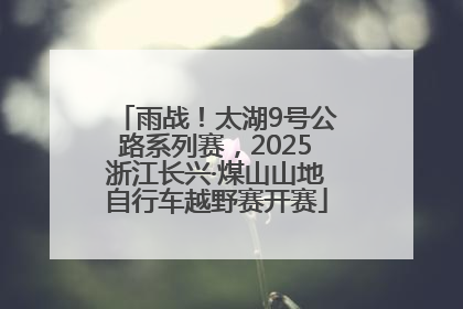雨战！太湖9号公路系列赛，2025浙江长兴·煤山山地自行车越野赛开赛