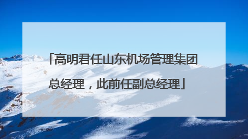 高明君任山东机场管理集团总经理，此前任副总经理