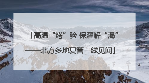 高温“烤”验 保灌解“渴”——北方多地夏管一线见闻