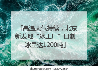 高温天气持续，北京新发地“冰工厂”日制冰量达1200吨