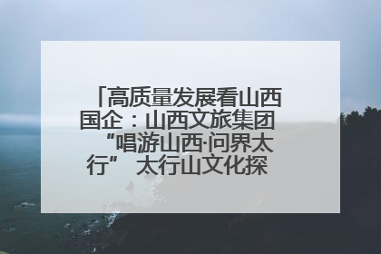高质量发展看山西国企：山西文旅集团“唱游山西·问界太行” 太行山文化探索之旅燃情启幕