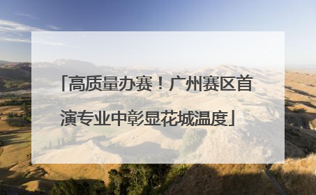 高质量办赛！广州赛区首演专业中彰显花城温度