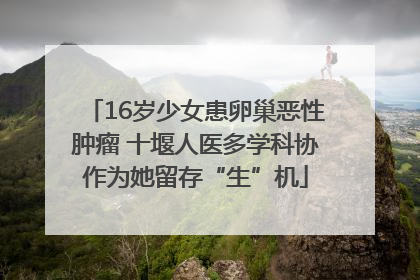 16岁少女患卵巢恶性肿瘤 十堰人医多学科协作为她留存“生”机