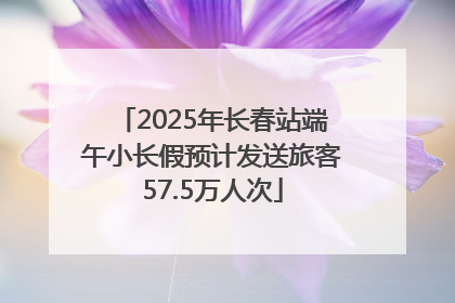 2025年长春站端午小长假预计发送旅客57.5万人次