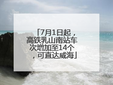 7月1日起，高铁乳山南站车次增加至14个，可直达威海