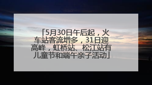 5月30日午后起，火车站客流增多，31日迎高峰，虹桥站、松江站有儿童节和端午亲子活动